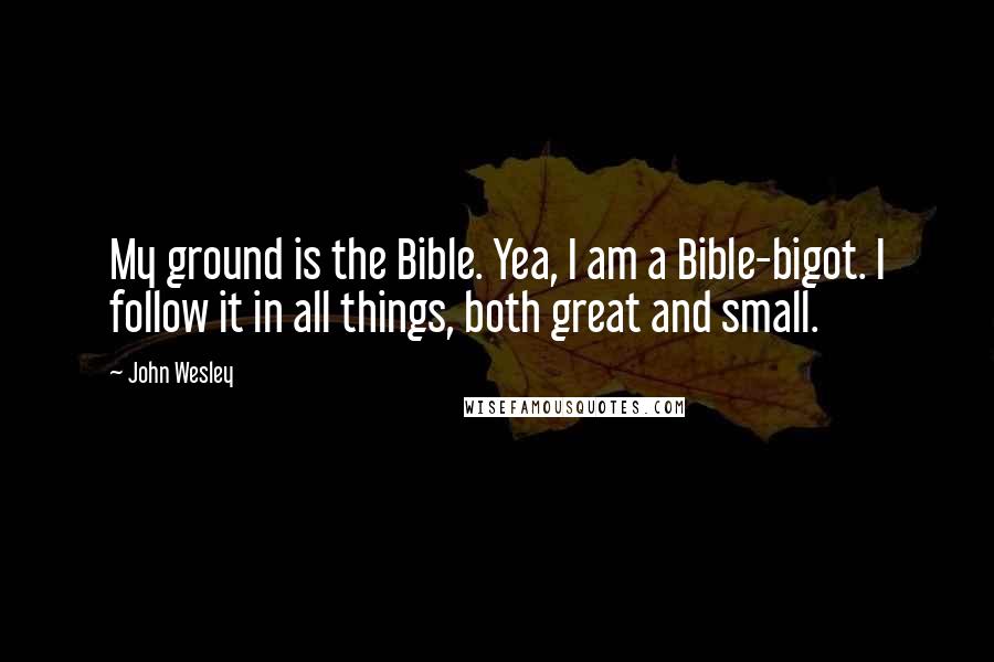 John Wesley Quotes: My ground is the Bible. Yea, I am a Bible-bigot. I follow it in all things, both great and small.