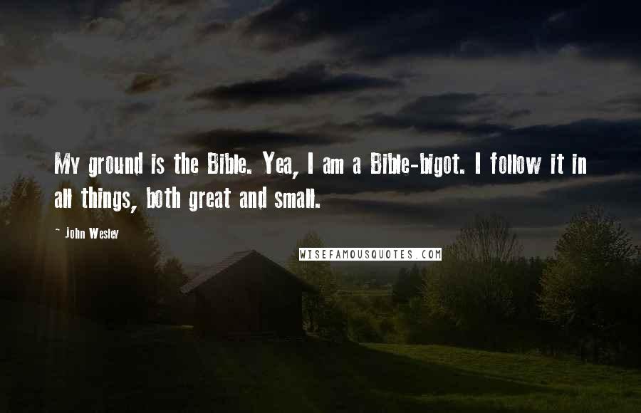 John Wesley Quotes: My ground is the Bible. Yea, I am a Bible-bigot. I follow it in all things, both great and small.