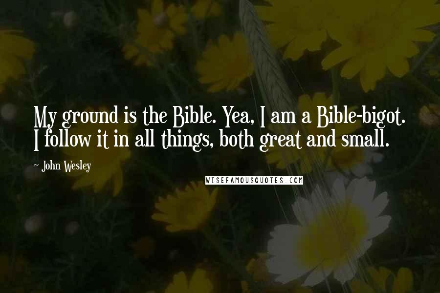 John Wesley Quotes: My ground is the Bible. Yea, I am a Bible-bigot. I follow it in all things, both great and small.