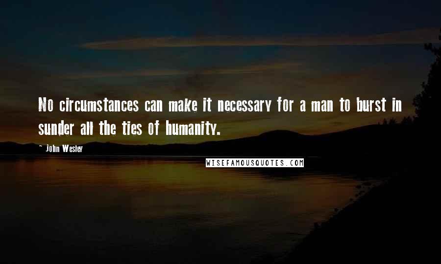 John Wesley Quotes: No circumstances can make it necessary for a man to burst in sunder all the ties of humanity.