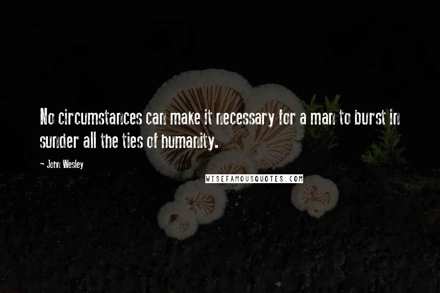 John Wesley Quotes: No circumstances can make it necessary for a man to burst in sunder all the ties of humanity.