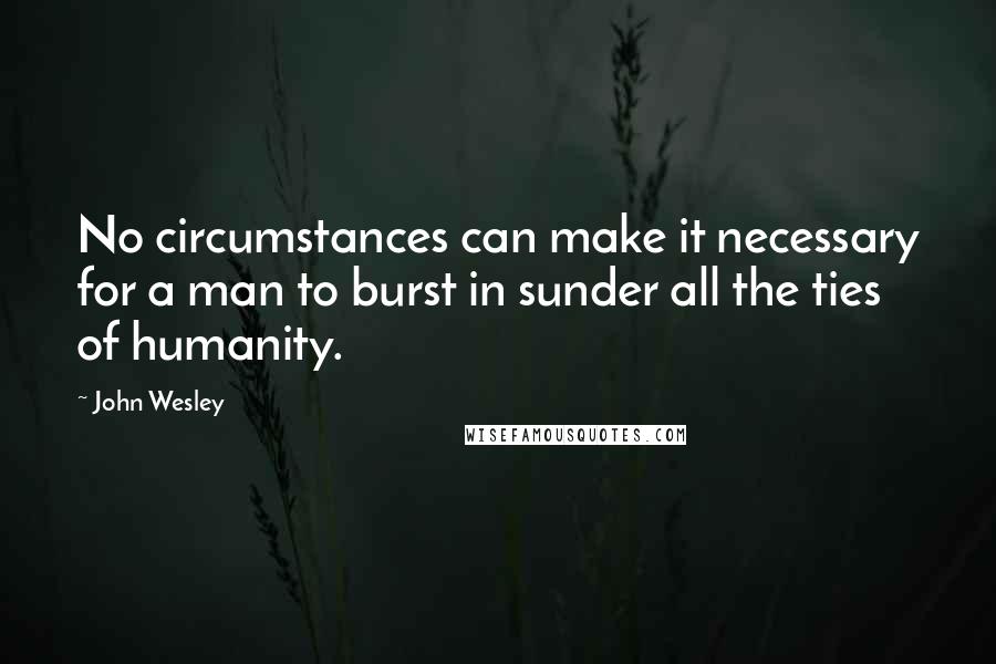 John Wesley Quotes: No circumstances can make it necessary for a man to burst in sunder all the ties of humanity.