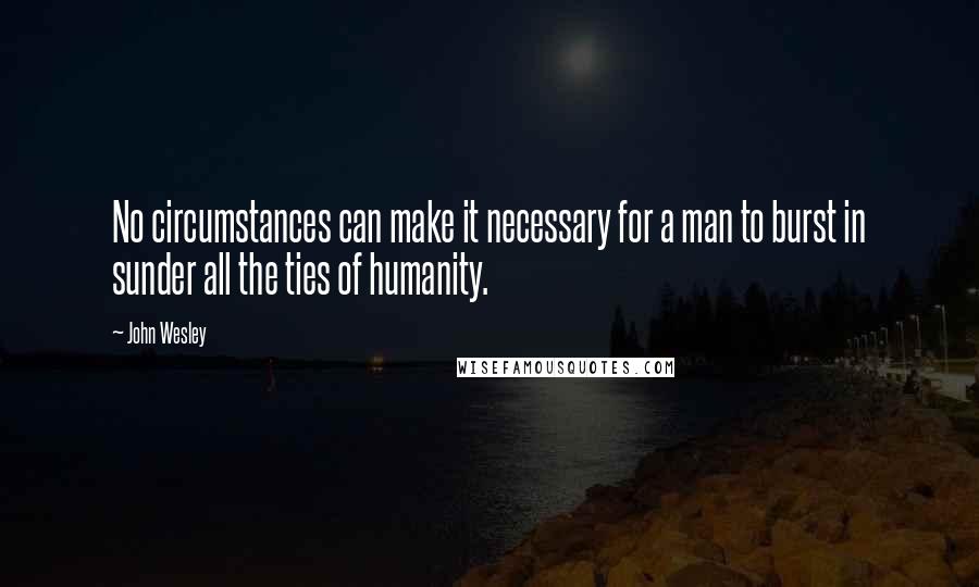 John Wesley Quotes: No circumstances can make it necessary for a man to burst in sunder all the ties of humanity.