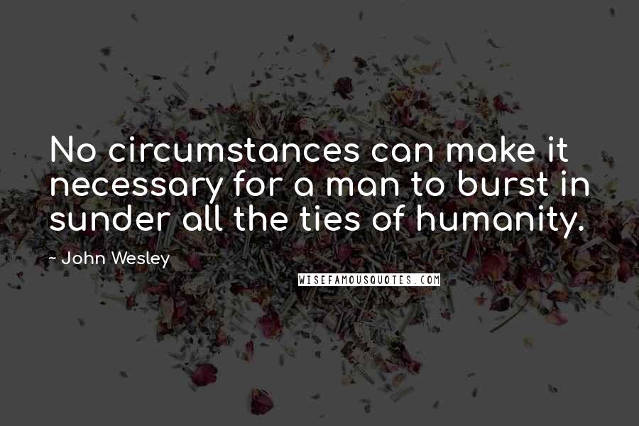 John Wesley Quotes: No circumstances can make it necessary for a man to burst in sunder all the ties of humanity.