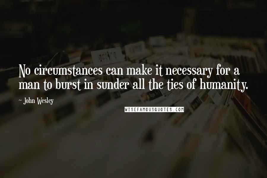 John Wesley Quotes: No circumstances can make it necessary for a man to burst in sunder all the ties of humanity.