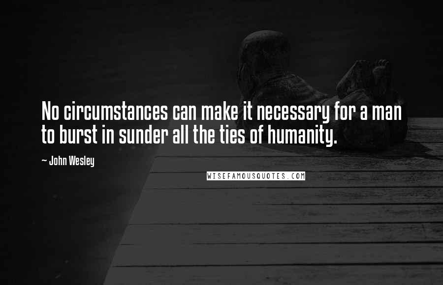 John Wesley Quotes: No circumstances can make it necessary for a man to burst in sunder all the ties of humanity.