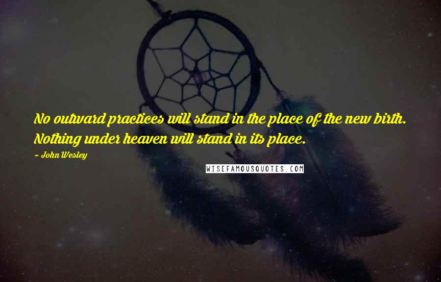 John Wesley Quotes: No outward practices will stand in the place of the new birth. Nothing under heaven will stand in its place.