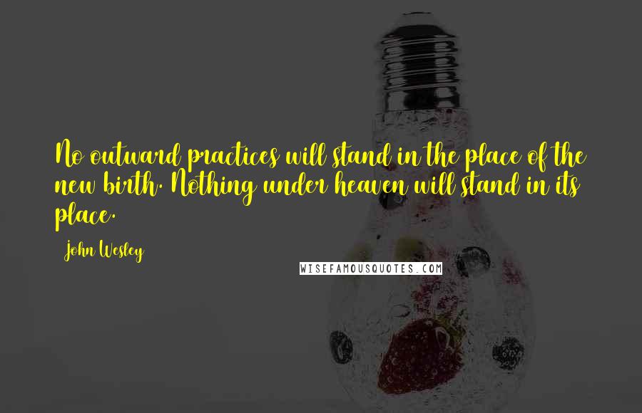 John Wesley Quotes: No outward practices will stand in the place of the new birth. Nothing under heaven will stand in its place.