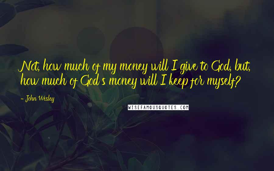 John Wesley Quotes: Not, how much of my money will I give to God, but, how much of God's money will I keep for myself?