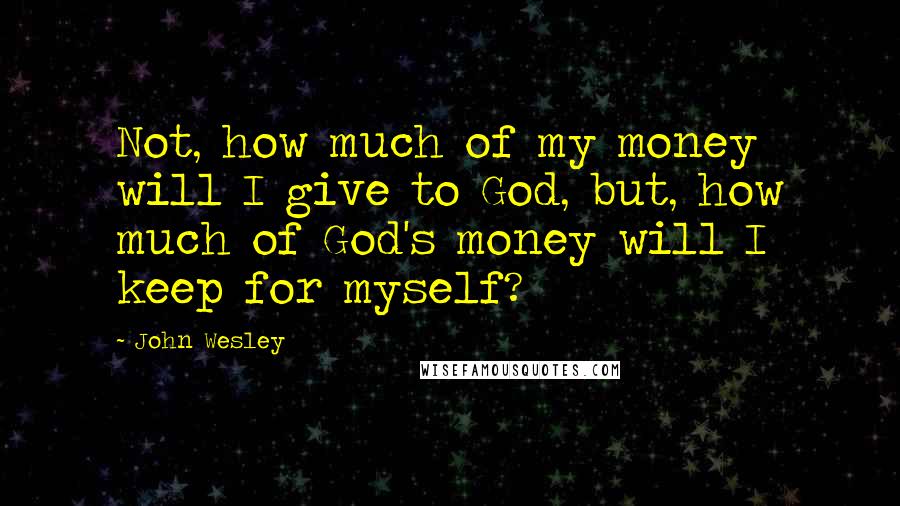 John Wesley Quotes: Not, how much of my money will I give to God, but, how much of God's money will I keep for myself?