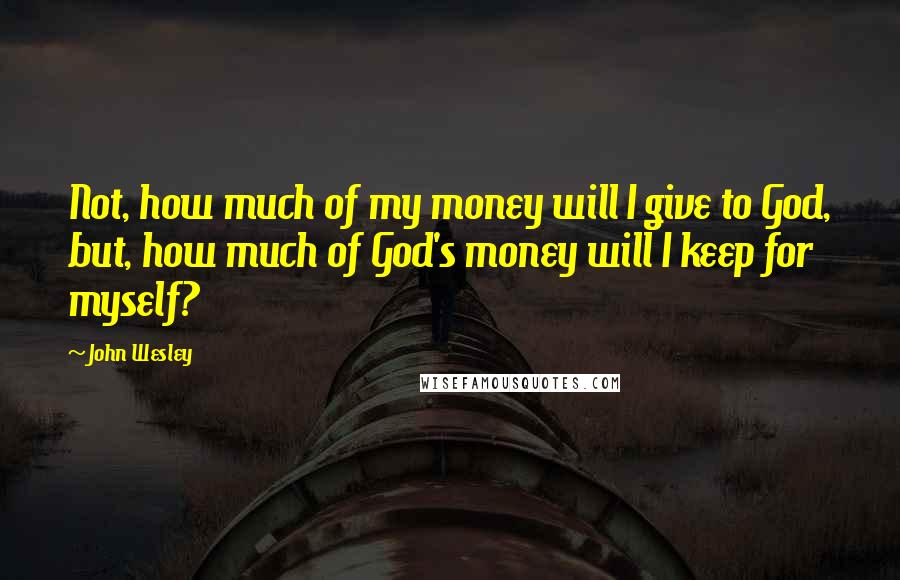 John Wesley Quotes: Not, how much of my money will I give to God, but, how much of God's money will I keep for myself?