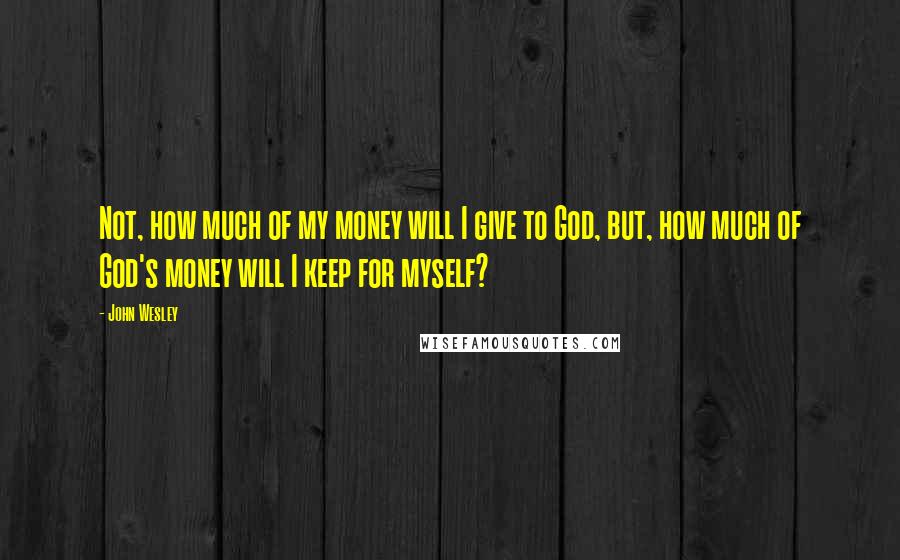 John Wesley Quotes: Not, how much of my money will I give to God, but, how much of God's money will I keep for myself?
