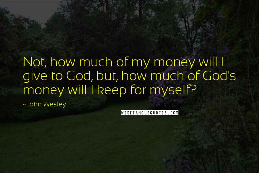 John Wesley Quotes: Not, how much of my money will I give to God, but, how much of God's money will I keep for myself?