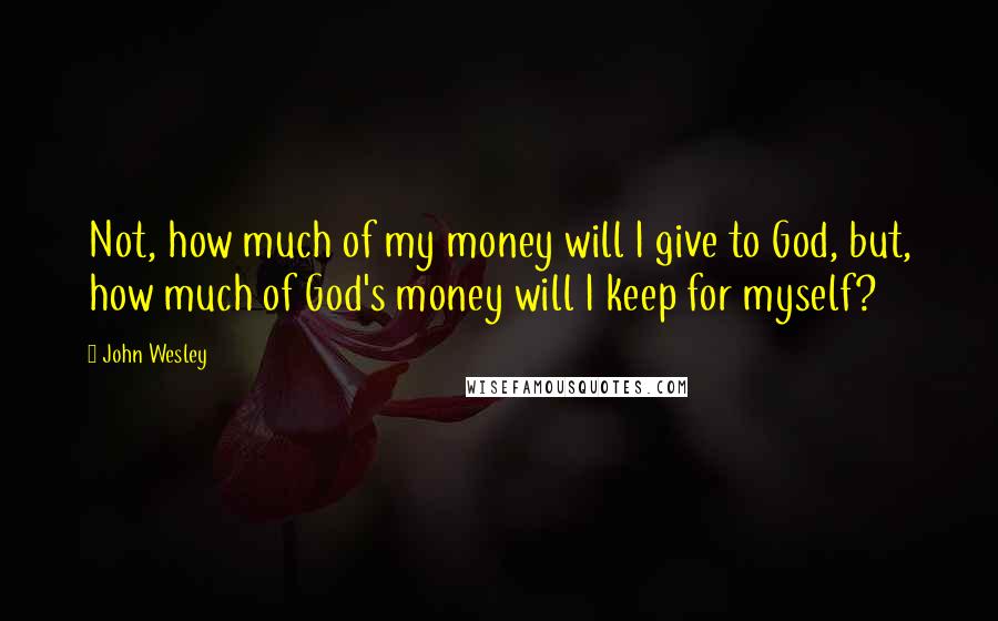 John Wesley Quotes: Not, how much of my money will I give to God, but, how much of God's money will I keep for myself?