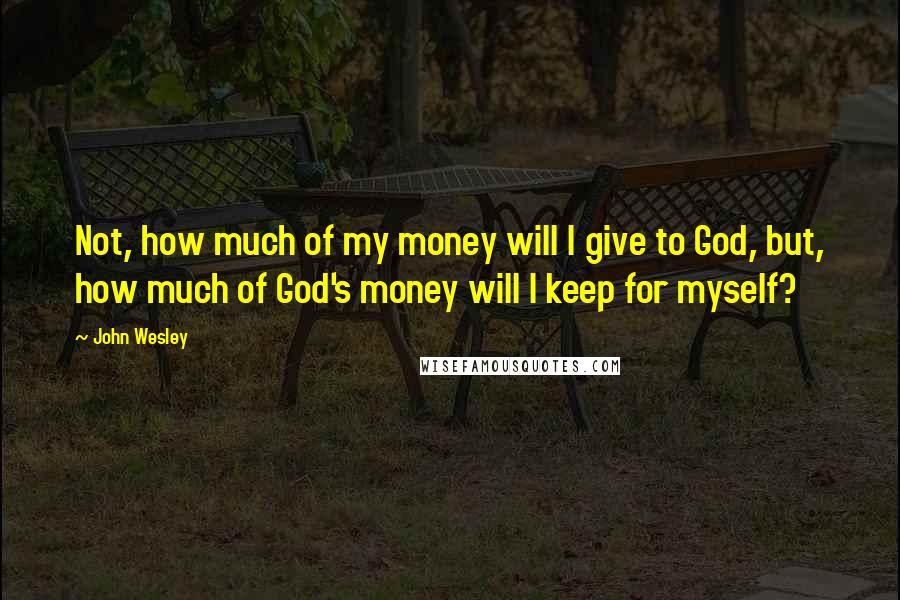 John Wesley Quotes: Not, how much of my money will I give to God, but, how much of God's money will I keep for myself?