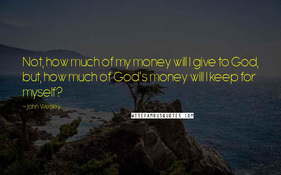 John Wesley Quotes: Not, how much of my money will I give to God, but, how much of God's money will I keep for myself?