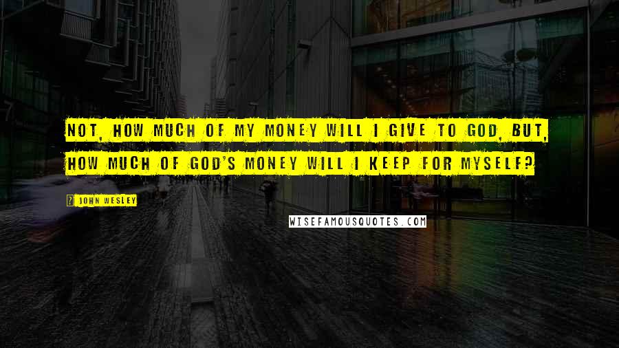 John Wesley Quotes: Not, how much of my money will I give to God, but, how much of God's money will I keep for myself?
