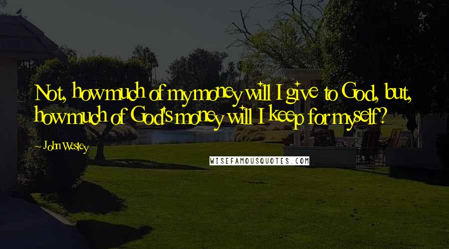 John Wesley Quotes: Not, how much of my money will I give to God, but, how much of God's money will I keep for myself?