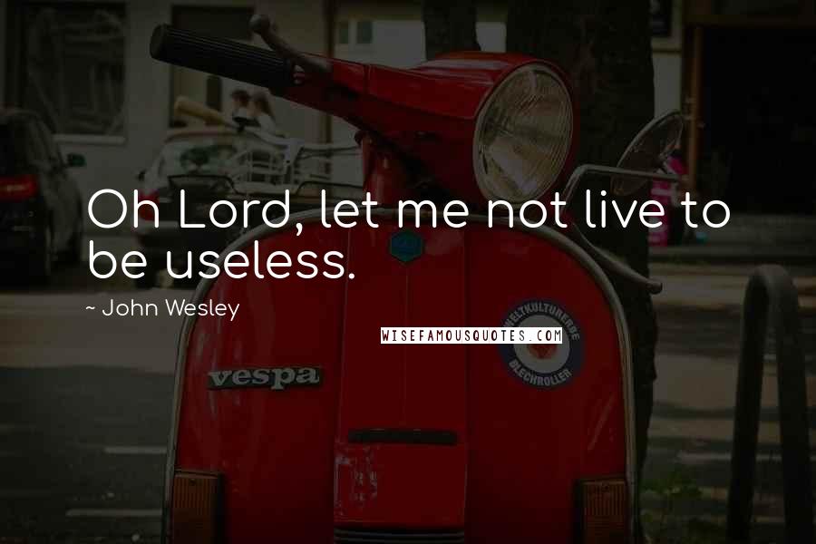 John Wesley Quotes: Oh Lord, let me not live to be useless.