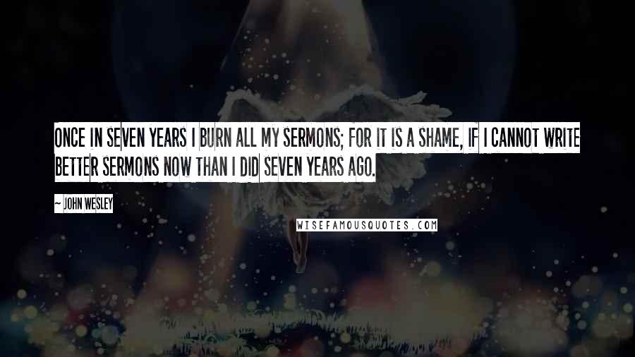 John Wesley Quotes: Once in seven years I burn all my sermons; for it is a shame, if I cannot write better sermons now than I did seven years ago.