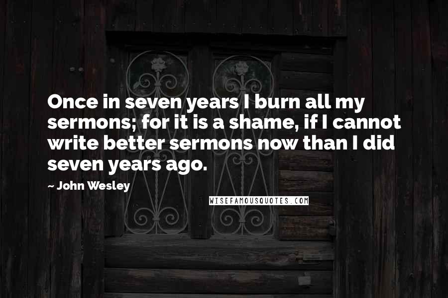 John Wesley Quotes: Once in seven years I burn all my sermons; for it is a shame, if I cannot write better sermons now than I did seven years ago.