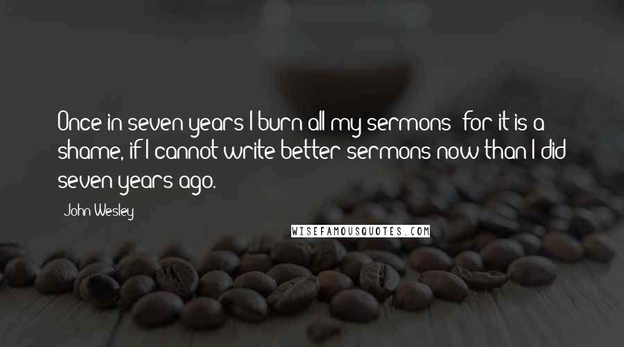 John Wesley Quotes: Once in seven years I burn all my sermons; for it is a shame, if I cannot write better sermons now than I did seven years ago.