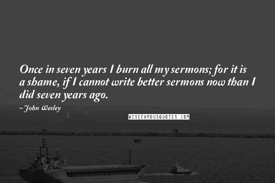 John Wesley Quotes: Once in seven years I burn all my sermons; for it is a shame, if I cannot write better sermons now than I did seven years ago.