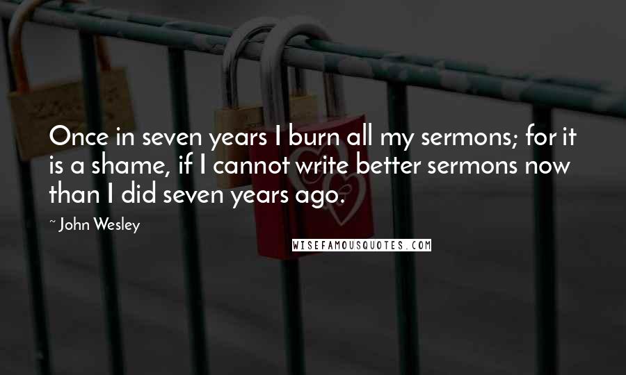 John Wesley Quotes: Once in seven years I burn all my sermons; for it is a shame, if I cannot write better sermons now than I did seven years ago.