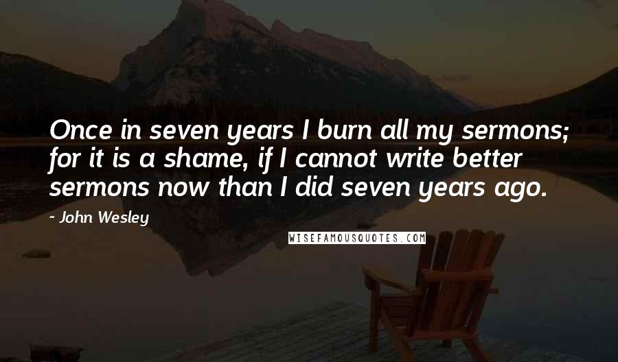 John Wesley Quotes: Once in seven years I burn all my sermons; for it is a shame, if I cannot write better sermons now than I did seven years ago.