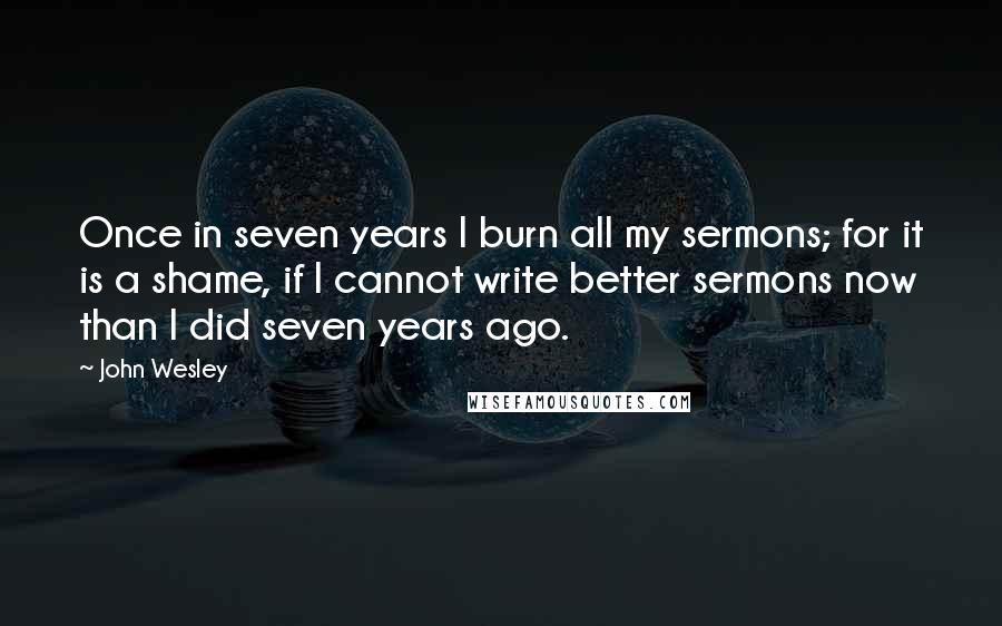 John Wesley Quotes: Once in seven years I burn all my sermons; for it is a shame, if I cannot write better sermons now than I did seven years ago.