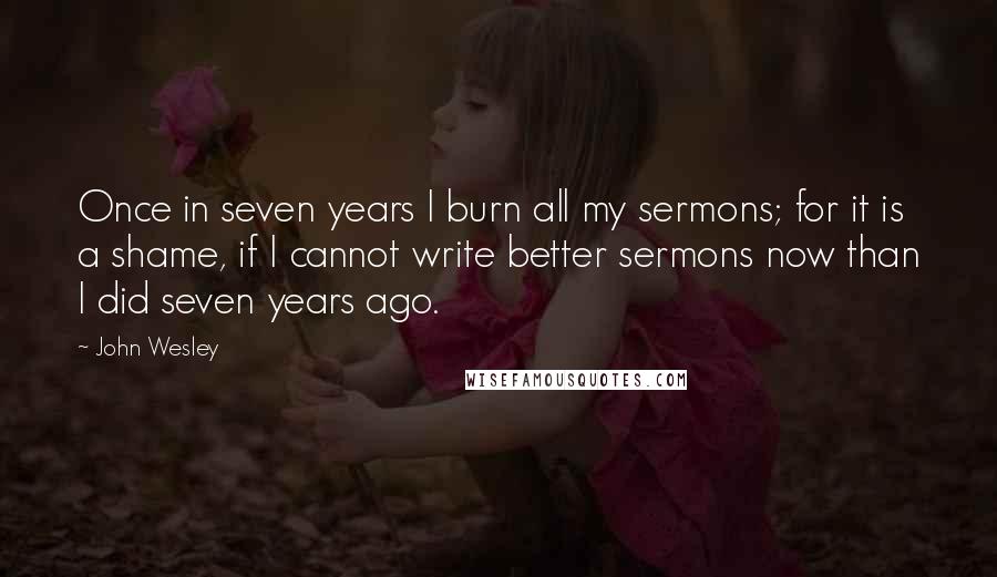 John Wesley Quotes: Once in seven years I burn all my sermons; for it is a shame, if I cannot write better sermons now than I did seven years ago.