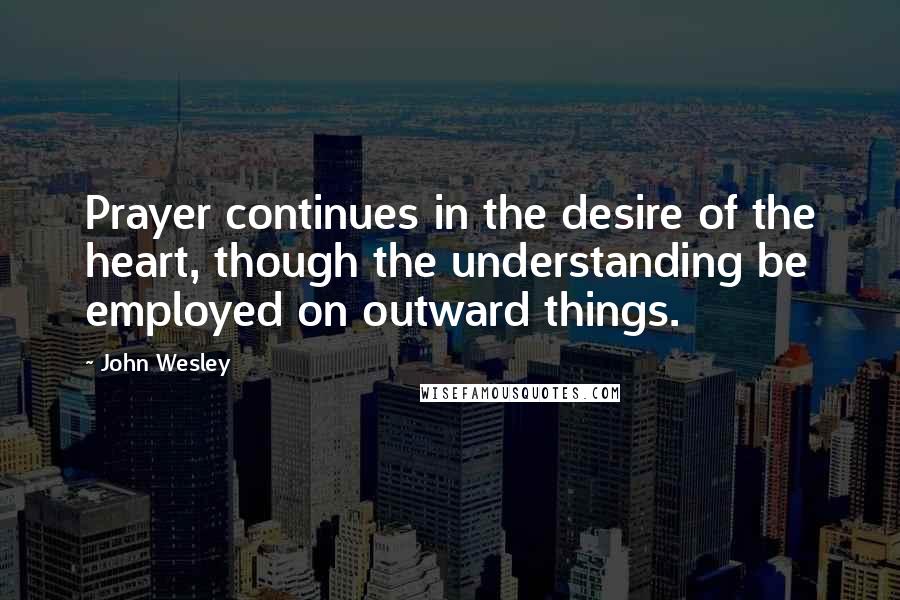 John Wesley Quotes: Prayer continues in the desire of the heart, though the understanding be employed on outward things.