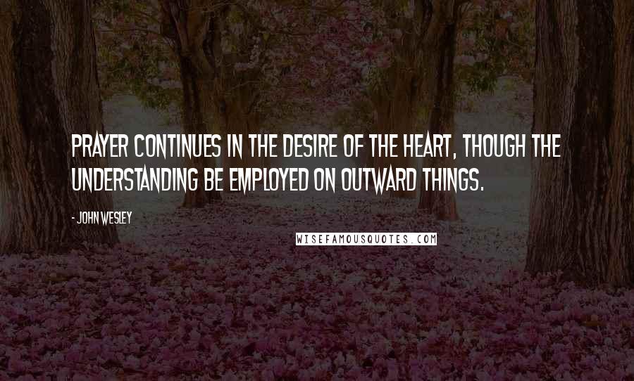 John Wesley Quotes: Prayer continues in the desire of the heart, though the understanding be employed on outward things.