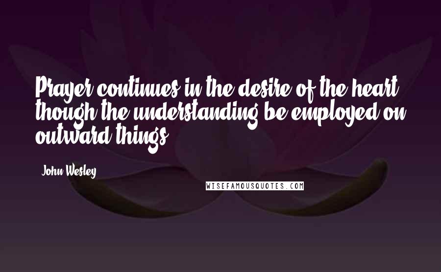 John Wesley Quotes: Prayer continues in the desire of the heart, though the understanding be employed on outward things.