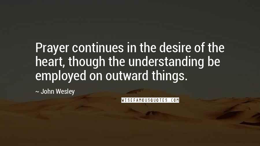 John Wesley Quotes: Prayer continues in the desire of the heart, though the understanding be employed on outward things.