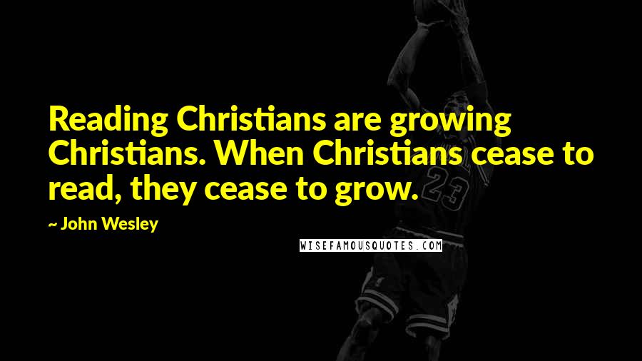 John Wesley Quotes: Reading Christians are growing Christians. When Christians cease to read, they cease to grow.