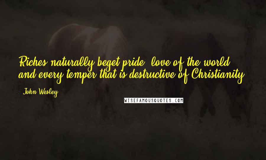 John Wesley Quotes: Riches naturally beget pride, love of the world, and every temper that is destructive of Christianity.