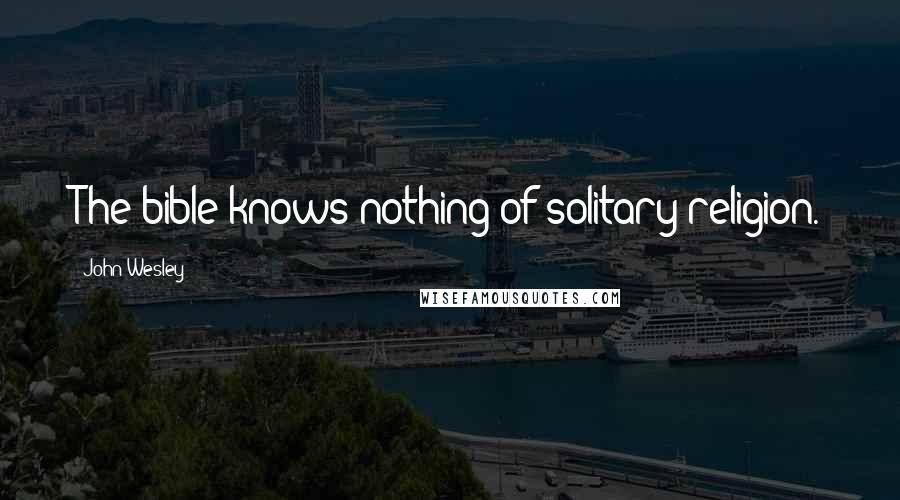 John Wesley Quotes: The bible knows nothing of solitary religion.