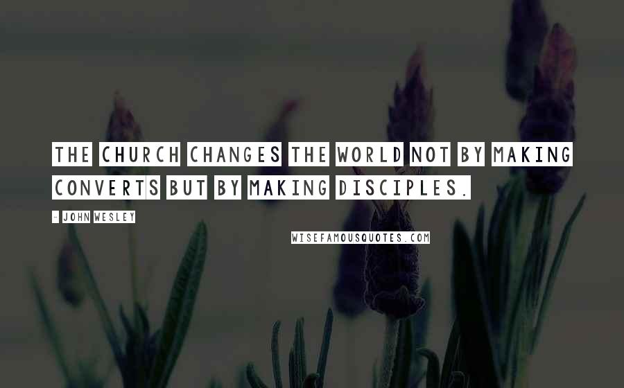 John Wesley Quotes: The church changes the world not by making converts but by making disciples.