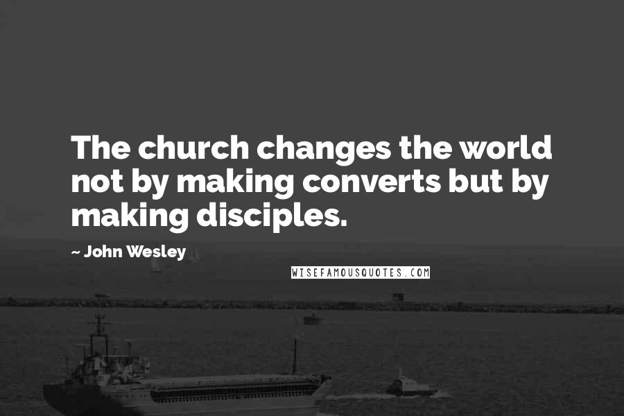 John Wesley Quotes: The church changes the world not by making converts but by making disciples.