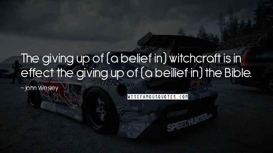 John Wesley Quotes: The giving up of (a belief in) witchcraft is in effect the giving up of (a beilief in) the Bible.