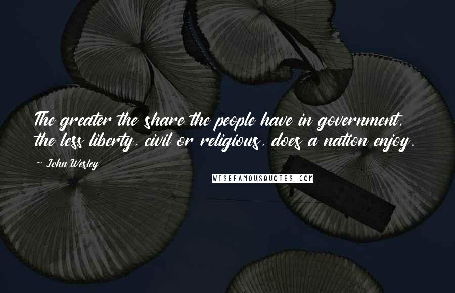 John Wesley Quotes: The greater the share the people have in government, the less liberty, civil or religious, does a nation enjoy.