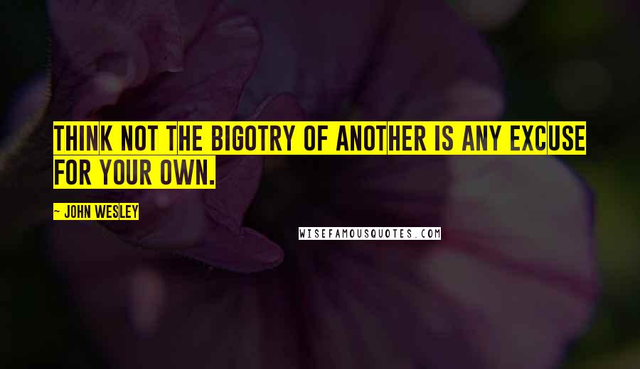 John Wesley Quotes: Think not the bigotry of another is any excuse for your own.