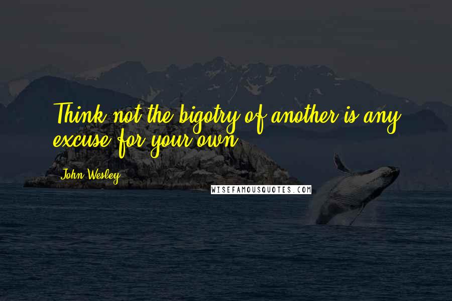 John Wesley Quotes: Think not the bigotry of another is any excuse for your own.