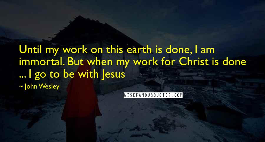 John Wesley Quotes: Until my work on this earth is done, I am immortal. But when my work for Christ is done ... I go to be with Jesus