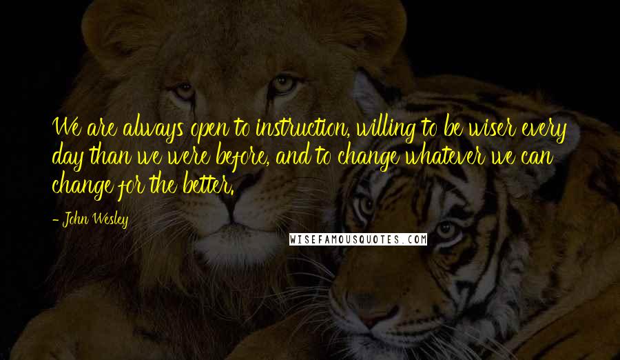 John Wesley Quotes: We are always open to instruction, willing to be wiser every day than we were before, and to change whatever we can change for the better.