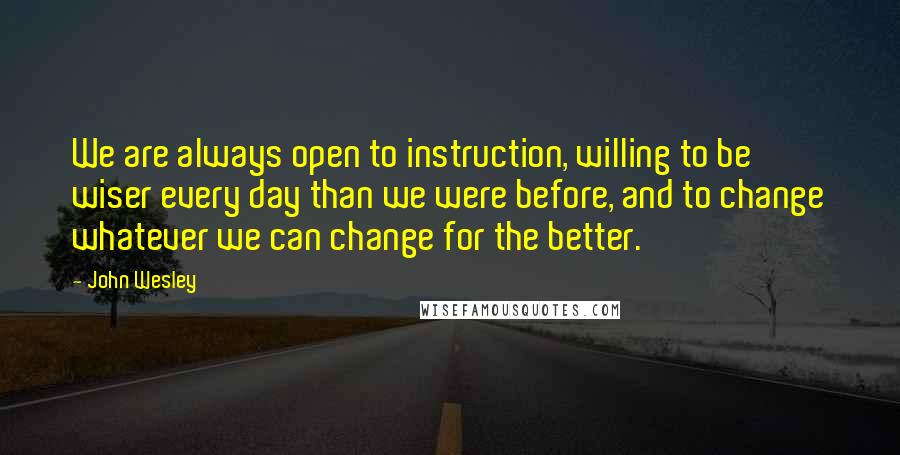 John Wesley Quotes: We are always open to instruction, willing to be wiser every day than we were before, and to change whatever we can change for the better.