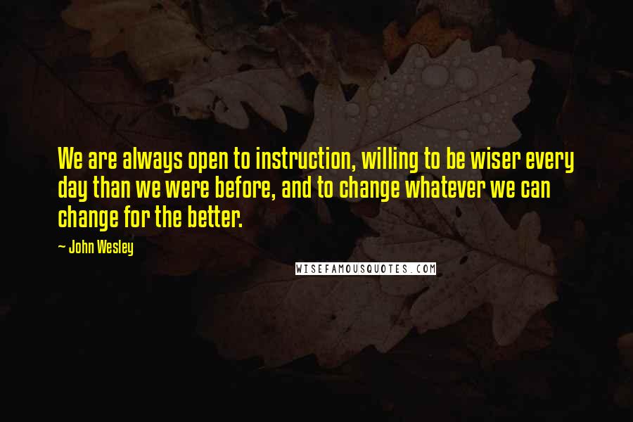 John Wesley Quotes: We are always open to instruction, willing to be wiser every day than we were before, and to change whatever we can change for the better.