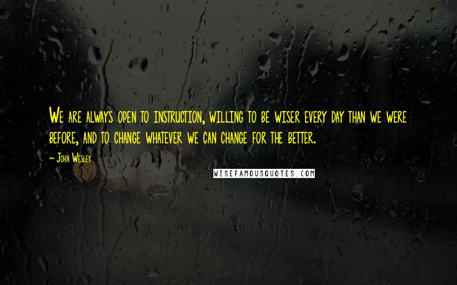 John Wesley Quotes: We are always open to instruction, willing to be wiser every day than we were before, and to change whatever we can change for the better.