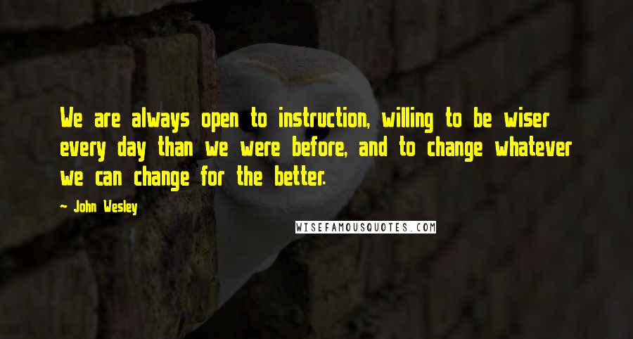 John Wesley Quotes: We are always open to instruction, willing to be wiser every day than we were before, and to change whatever we can change for the better.